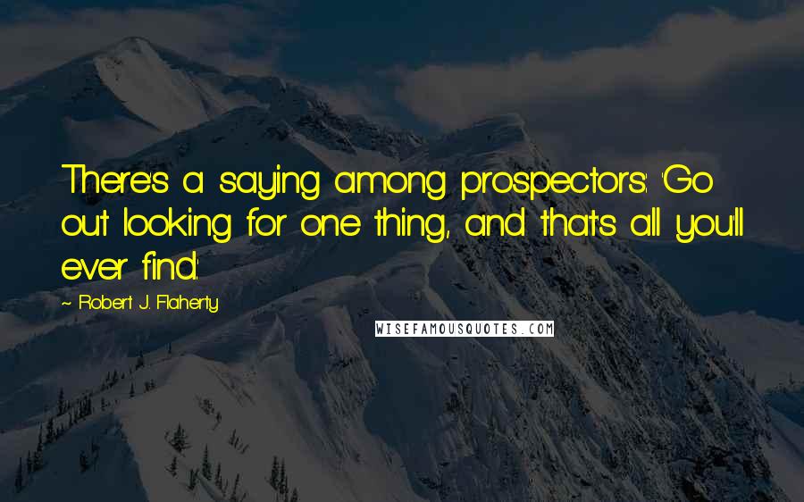 Robert J. Flaherty Quotes: There's a saying among prospectors: 'Go out looking for one thing, and that's all you'll ever find.'