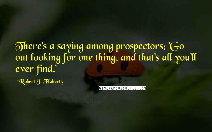 Robert J. Flaherty Quotes: There's a saying among prospectors: 'Go out looking for one thing, and that's all you'll ever find.'