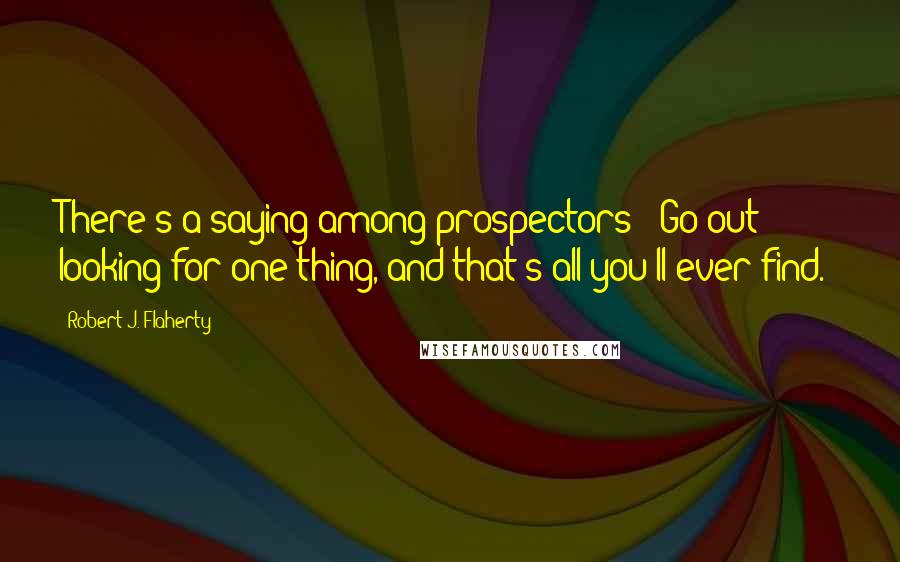 Robert J. Flaherty Quotes: There's a saying among prospectors: 'Go out looking for one thing, and that's all you'll ever find.'