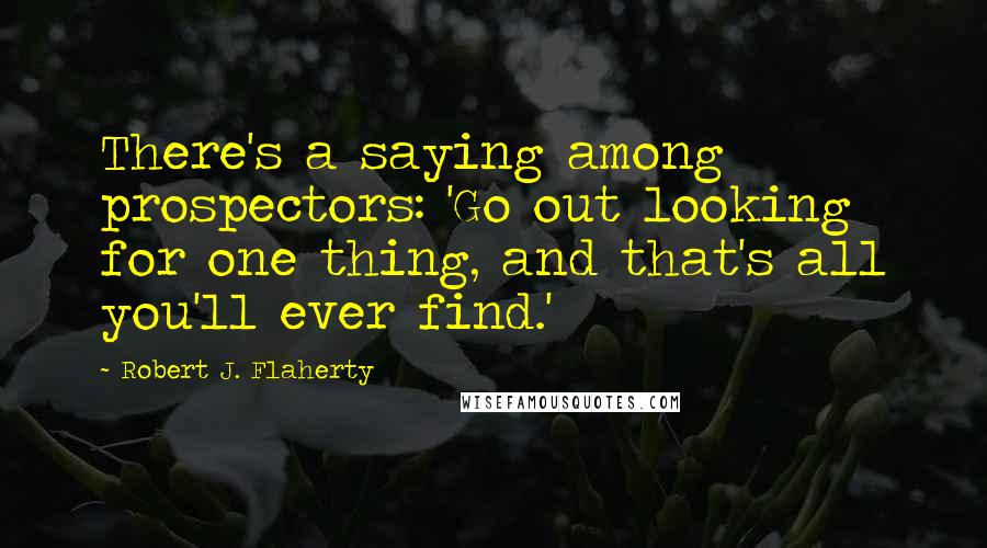 Robert J. Flaherty Quotes: There's a saying among prospectors: 'Go out looking for one thing, and that's all you'll ever find.'