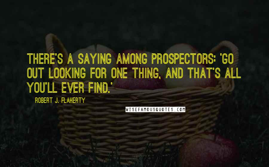 Robert J. Flaherty Quotes: There's a saying among prospectors: 'Go out looking for one thing, and that's all you'll ever find.'