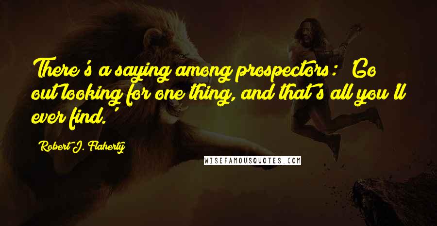 Robert J. Flaherty Quotes: There's a saying among prospectors: 'Go out looking for one thing, and that's all you'll ever find.'