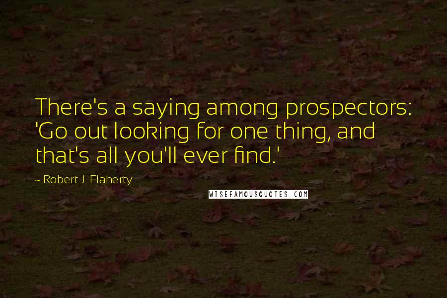 Robert J. Flaherty Quotes: There's a saying among prospectors: 'Go out looking for one thing, and that's all you'll ever find.'