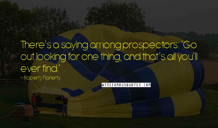 Robert J. Flaherty Quotes: There's a saying among prospectors: 'Go out looking for one thing, and that's all you'll ever find.'