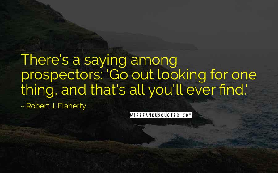 Robert J. Flaherty Quotes: There's a saying among prospectors: 'Go out looking for one thing, and that's all you'll ever find.'