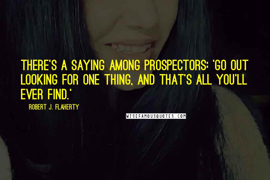 Robert J. Flaherty Quotes: There's a saying among prospectors: 'Go out looking for one thing, and that's all you'll ever find.'