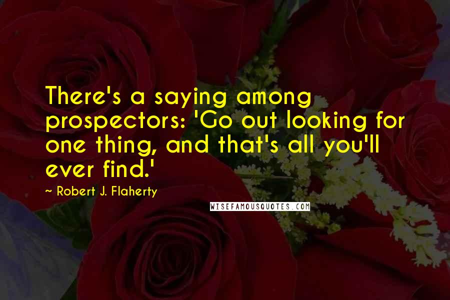 Robert J. Flaherty Quotes: There's a saying among prospectors: 'Go out looking for one thing, and that's all you'll ever find.'