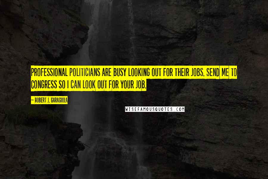 Robert J. Garagiola Quotes: Professional politicians are busy looking out for their jobs. Send me to Congress so I can look out for your job.