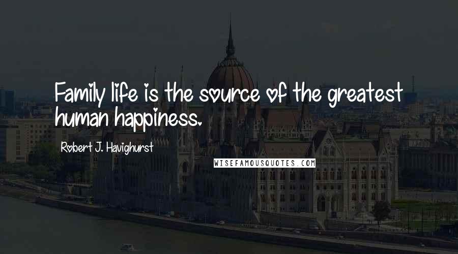 Robert J. Havighurst Quotes: Family life is the source of the greatest human happiness.