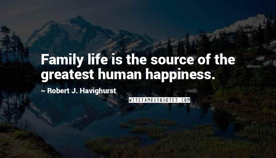 Robert J. Havighurst Quotes: Family life is the source of the greatest human happiness.