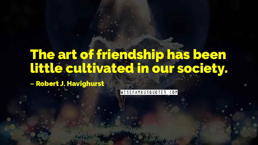 Robert J. Havighurst Quotes: The art of friendship has been little cultivated in our society.