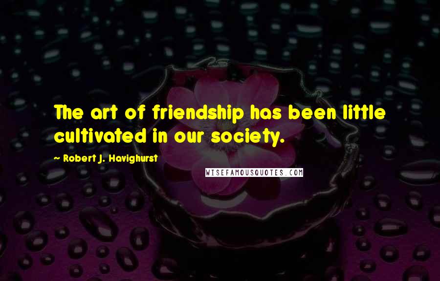 Robert J. Havighurst Quotes: The art of friendship has been little cultivated in our society.