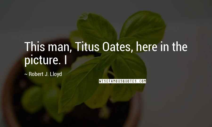 Robert J. Lloyd Quotes: This man, Titus Oates, here in the picture. I