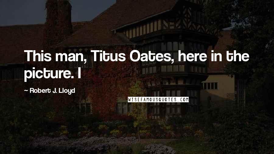 Robert J. Lloyd Quotes: This man, Titus Oates, here in the picture. I