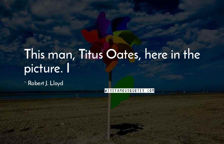 Robert J. Lloyd Quotes: This man, Titus Oates, here in the picture. I