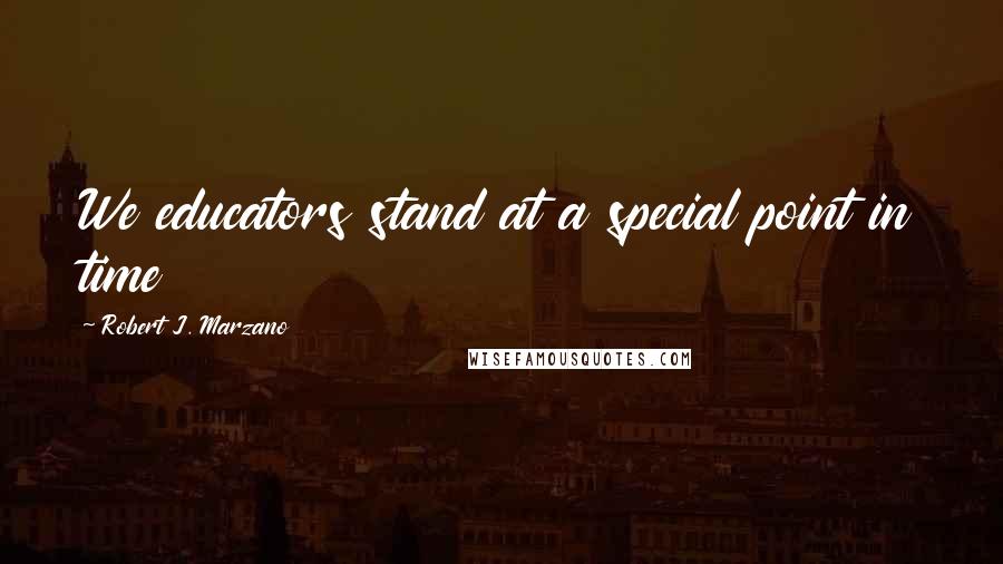 Robert J. Marzano Quotes: We educators stand at a special point in time