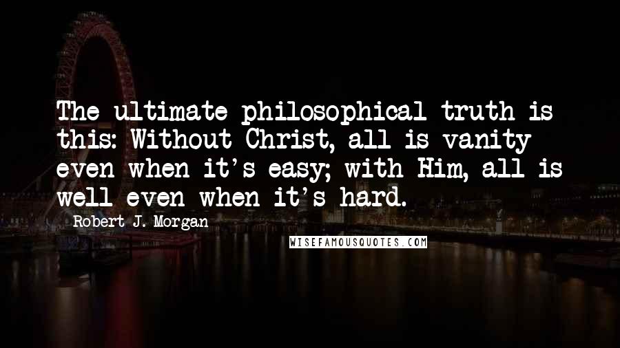 Robert J. Morgan Quotes: The ultimate philosophical truth is this: Without Christ, all is vanity even when it's easy; with Him, all is well even when it's hard.