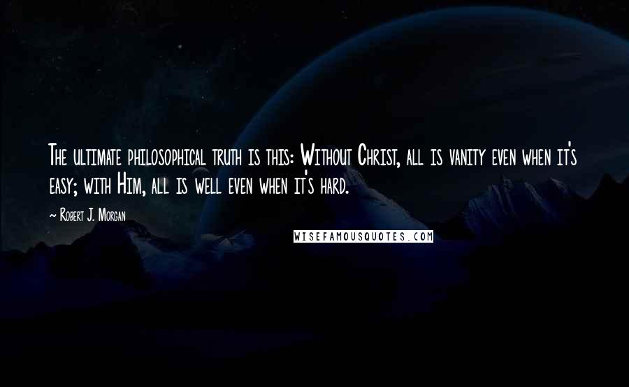 Robert J. Morgan Quotes: The ultimate philosophical truth is this: Without Christ, all is vanity even when it's easy; with Him, all is well even when it's hard.