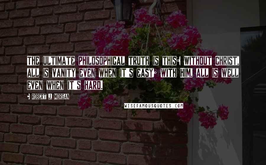 Robert J. Morgan Quotes: The ultimate philosophical truth is this: Without Christ, all is vanity even when it's easy; with Him, all is well even when it's hard.