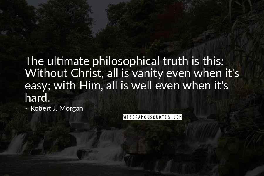 Robert J. Morgan Quotes: The ultimate philosophical truth is this: Without Christ, all is vanity even when it's easy; with Him, all is well even when it's hard.