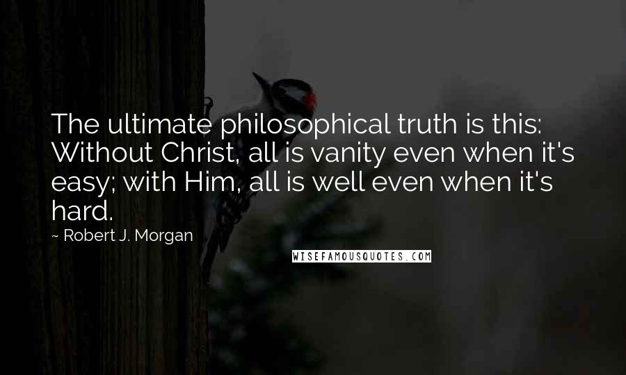 Robert J. Morgan Quotes: The ultimate philosophical truth is this: Without Christ, all is vanity even when it's easy; with Him, all is well even when it's hard.