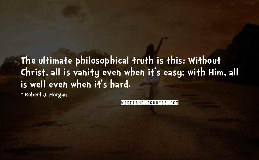 Robert J. Morgan Quotes: The ultimate philosophical truth is this: Without Christ, all is vanity even when it's easy; with Him, all is well even when it's hard.