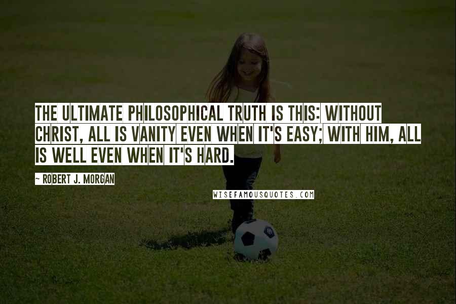 Robert J. Morgan Quotes: The ultimate philosophical truth is this: Without Christ, all is vanity even when it's easy; with Him, all is well even when it's hard.