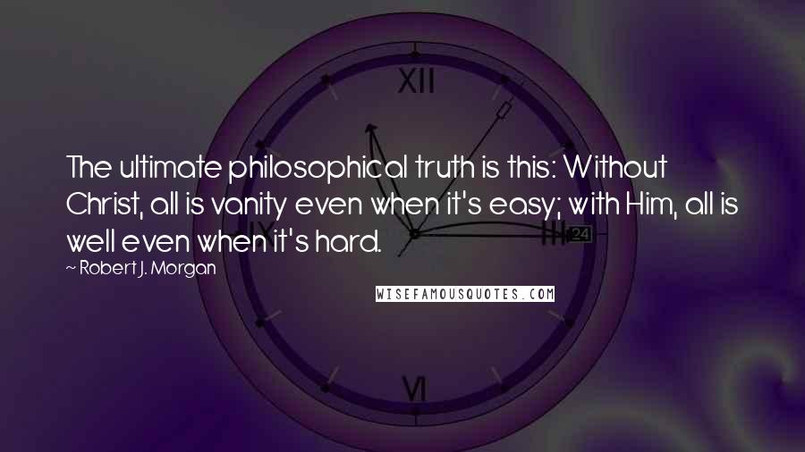 Robert J. Morgan Quotes: The ultimate philosophical truth is this: Without Christ, all is vanity even when it's easy; with Him, all is well even when it's hard.