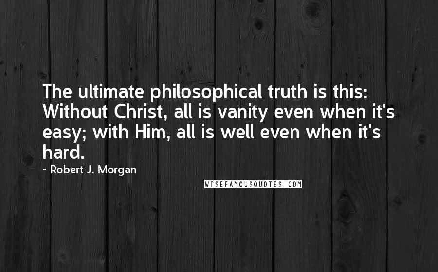 Robert J. Morgan Quotes: The ultimate philosophical truth is this: Without Christ, all is vanity even when it's easy; with Him, all is well even when it's hard.