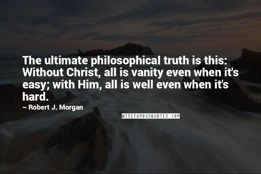 Robert J. Morgan Quotes: The ultimate philosophical truth is this: Without Christ, all is vanity even when it's easy; with Him, all is well even when it's hard.