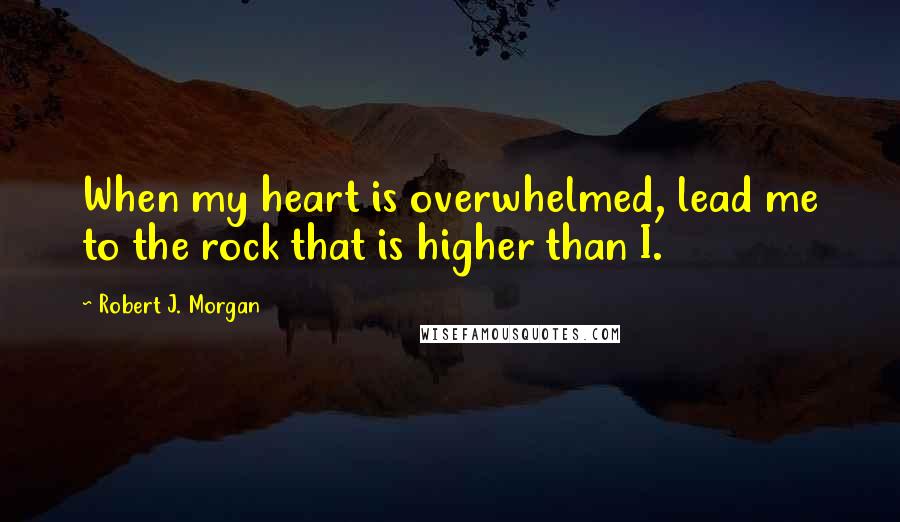 Robert J. Morgan Quotes: When my heart is overwhelmed, lead me to the rock that is higher than I.