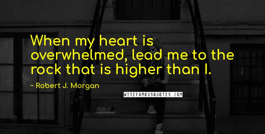 Robert J. Morgan Quotes: When my heart is overwhelmed, lead me to the rock that is higher than I.