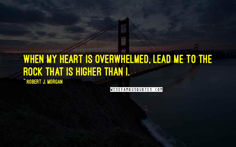 Robert J. Morgan Quotes: When my heart is overwhelmed, lead me to the rock that is higher than I.