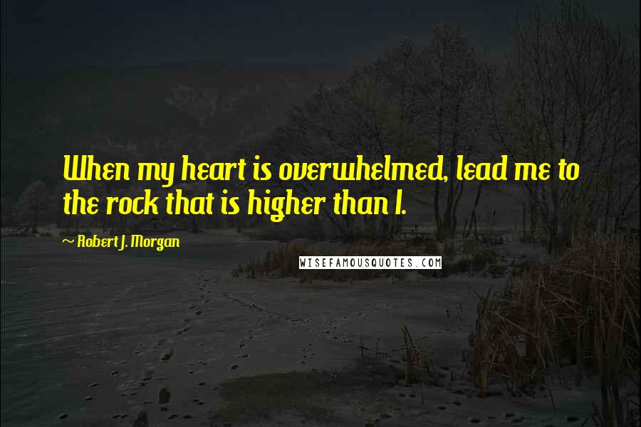 Robert J. Morgan Quotes: When my heart is overwhelmed, lead me to the rock that is higher than I.