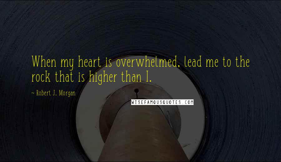 Robert J. Morgan Quotes: When my heart is overwhelmed, lead me to the rock that is higher than I.