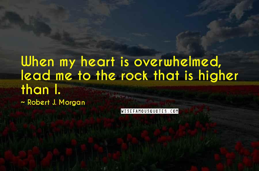 Robert J. Morgan Quotes: When my heart is overwhelmed, lead me to the rock that is higher than I.