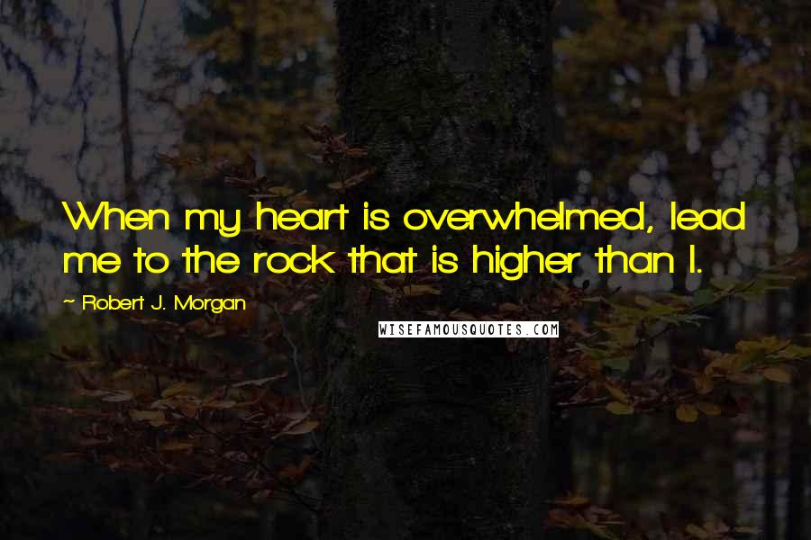 Robert J. Morgan Quotes: When my heart is overwhelmed, lead me to the rock that is higher than I.