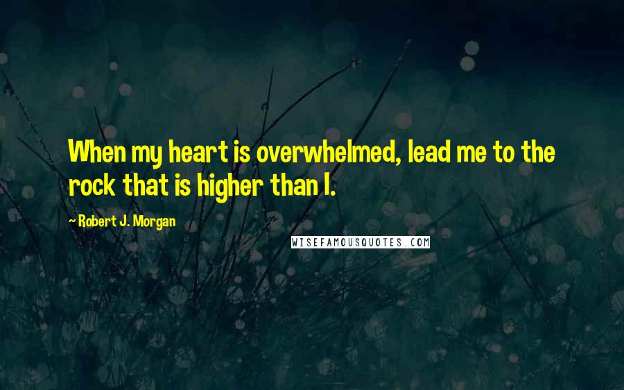 Robert J. Morgan Quotes: When my heart is overwhelmed, lead me to the rock that is higher than I.