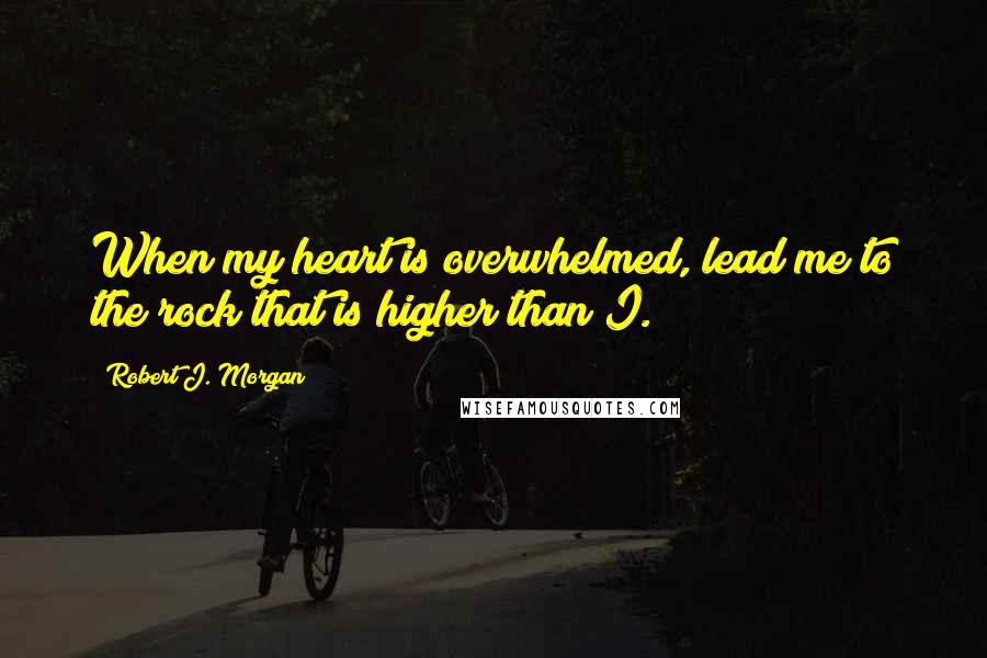 Robert J. Morgan Quotes: When my heart is overwhelmed, lead me to the rock that is higher than I.