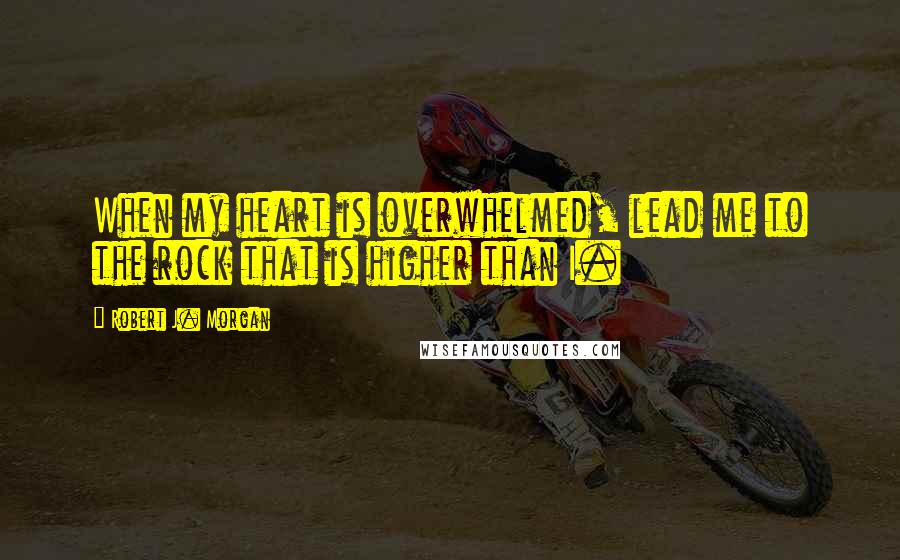 Robert J. Morgan Quotes: When my heart is overwhelmed, lead me to the rock that is higher than I.