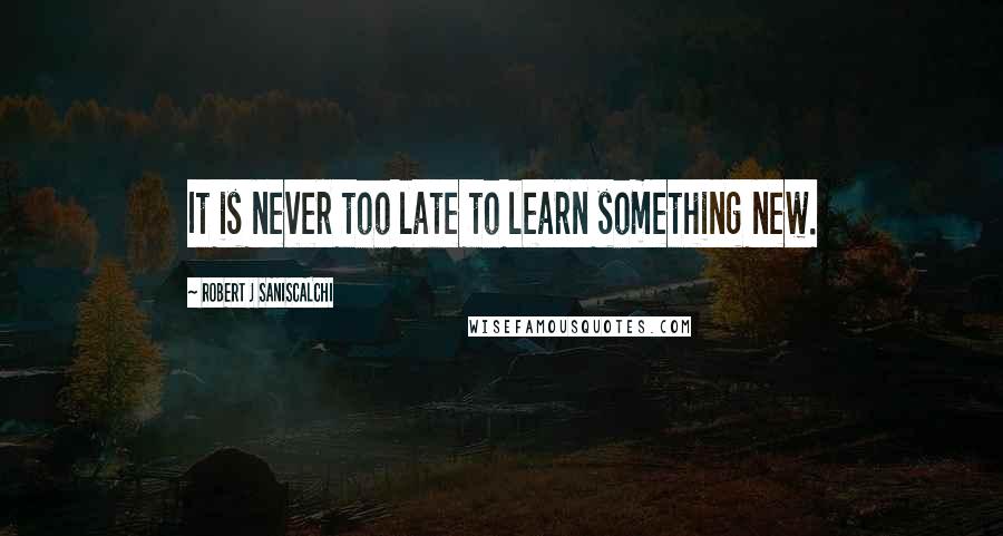 ROBERT J SANISCALCHI Quotes: It is never too late to learn something new.