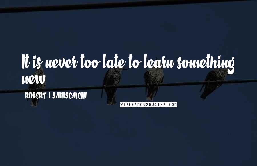 ROBERT J SANISCALCHI Quotes: It is never too late to learn something new.