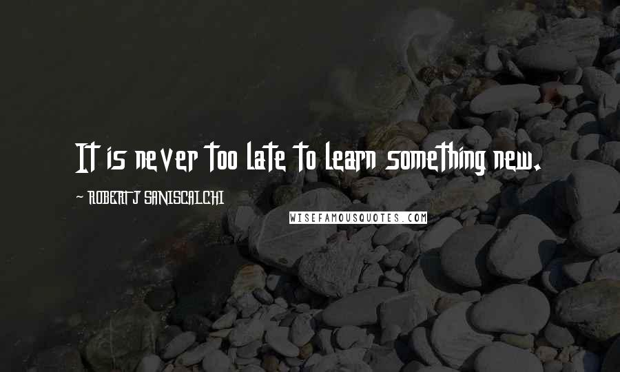 ROBERT J SANISCALCHI Quotes: It is never too late to learn something new.