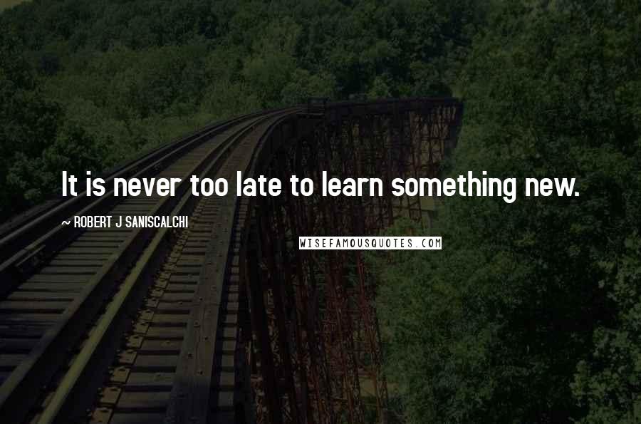 ROBERT J SANISCALCHI Quotes: It is never too late to learn something new.