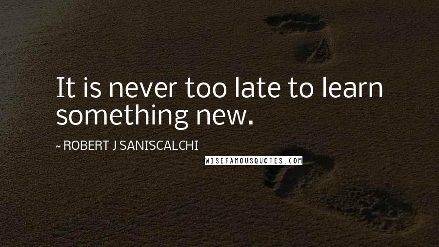 ROBERT J SANISCALCHI Quotes: It is never too late to learn something new.