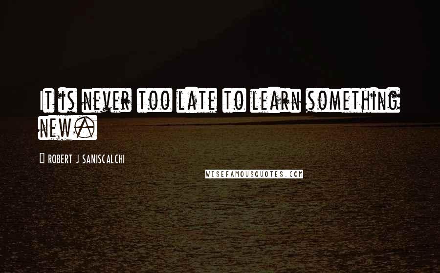 ROBERT J SANISCALCHI Quotes: It is never too late to learn something new.