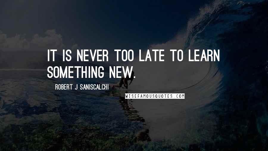 ROBERT J SANISCALCHI Quotes: It is never too late to learn something new.