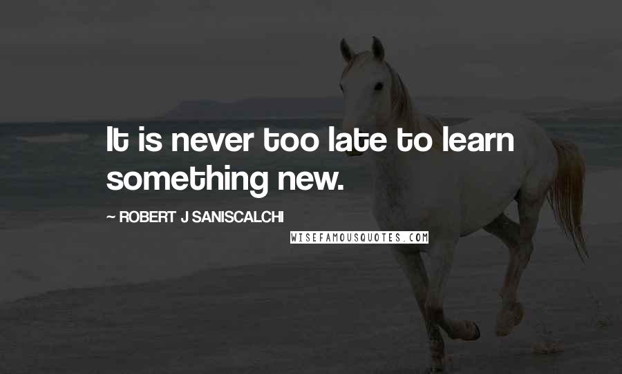 ROBERT J SANISCALCHI Quotes: It is never too late to learn something new.