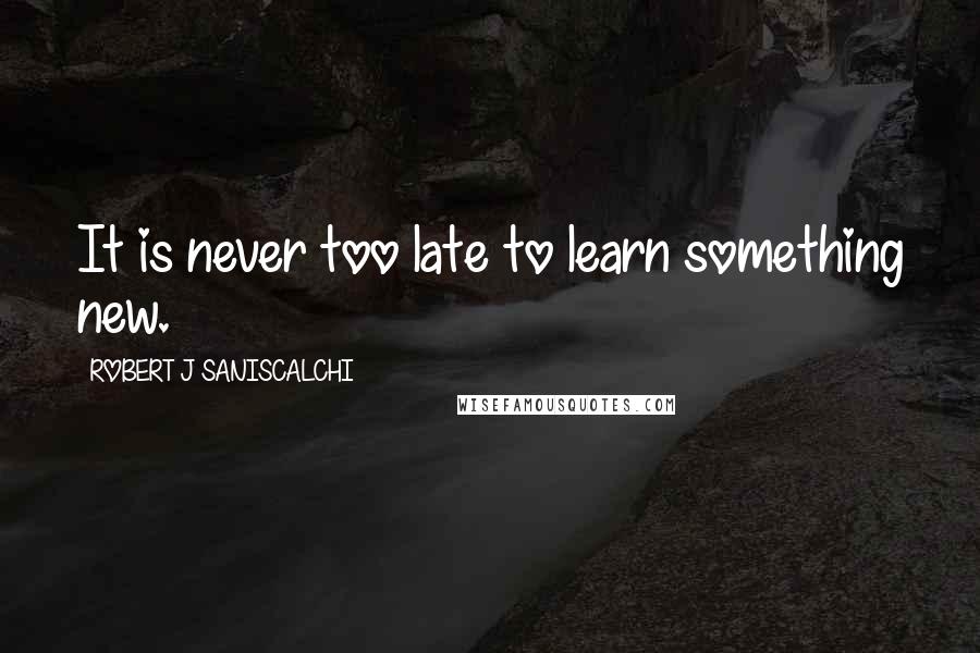 ROBERT J SANISCALCHI Quotes: It is never too late to learn something new.