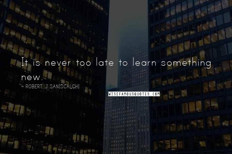 ROBERT J SANISCALCHI Quotes: It is never too late to learn something new.